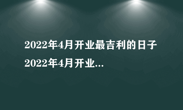 2022年4月开业最吉利的日子 2022年4月开业大吉的好日子