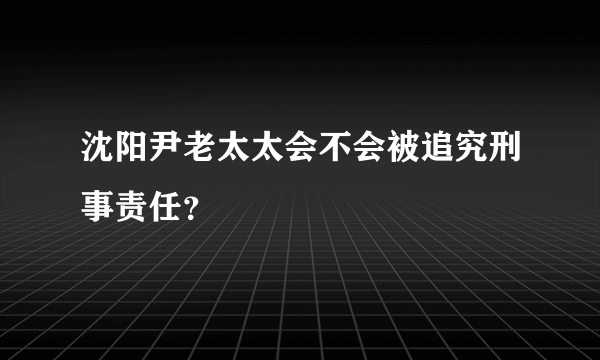 沈阳尹老太太会不会被追究刑事责任？
