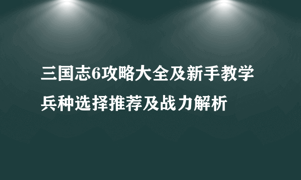 三国志6攻略大全及新手教学 兵种选择推荐及战力解析