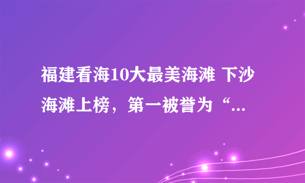 福建看海10大最美海滩 下沙海滩上榜，第一被誉为“天下第一滩”