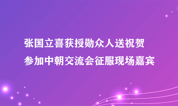 张国立喜获授勋众人送祝贺 参加中朝交流会征服现场嘉宾