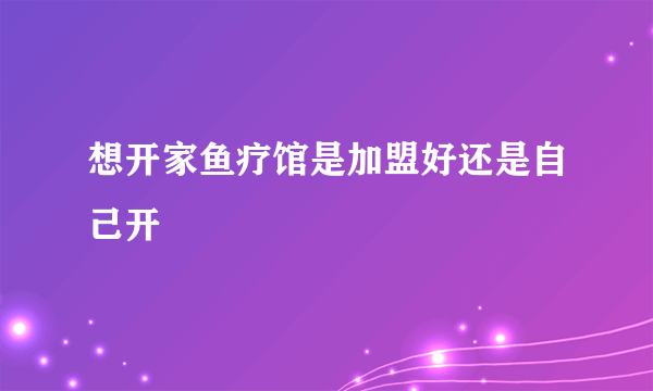 想开家鱼疗馆是加盟好还是自己开