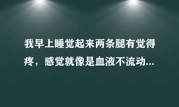 我早上睡觉起来两条腿有觉得疼，感觉就像是血液不流动的那样，有种紧绷的感觉,这种情况已经有三四天了，以前没有出现过的