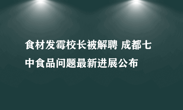 食材发霉校长被解聘 成都七中食品问题最新进展公布