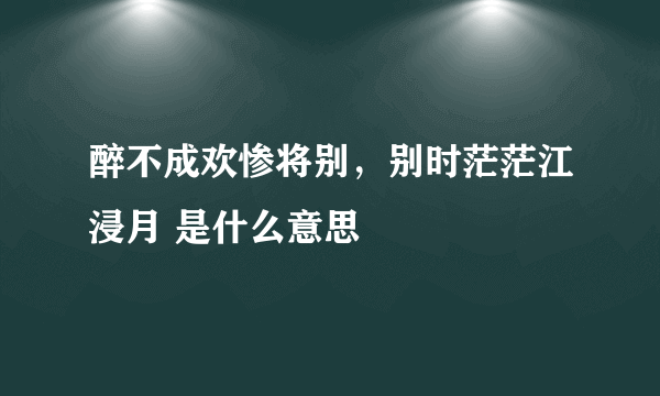 醉不成欢惨将别，别时茫茫江浸月 是什么意思
