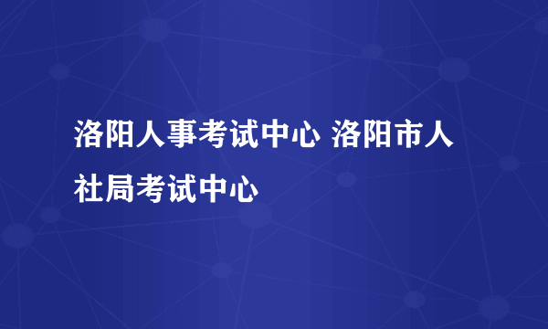 洛阳人事考试中心 洛阳市人社局考试中心