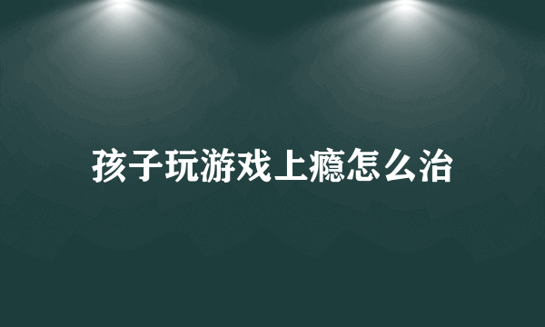 孩子玩游戏上瘾怎么治
