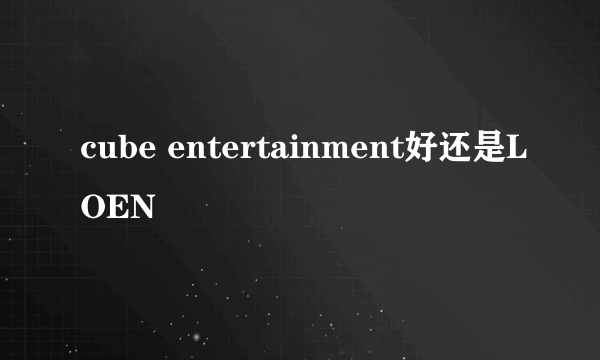 cube entertainment好还是LOEN