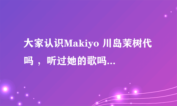 大家认识Makiyo 川岛茉树代吗 ，听过她的歌吗 ？她到底是日本人吗