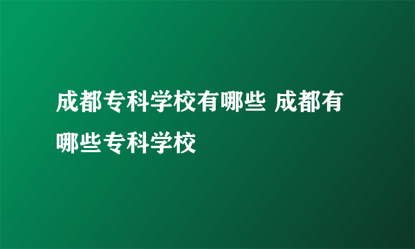 成都专科学校有哪些 成都有哪些专科学校