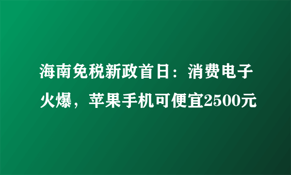 海南免税新政首日：消费电子火爆，苹果手机可便宜2500元