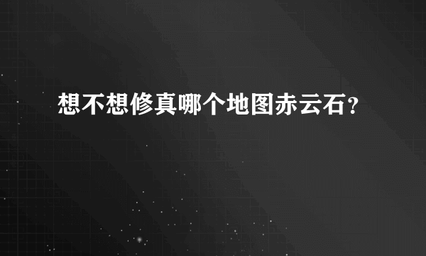 想不想修真哪个地图赤云石？