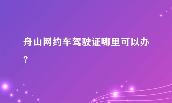 舟山网约车驾驶证哪里可以办？