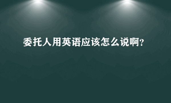 委托人用英语应该怎么说啊？