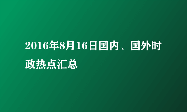 2016年8月16日国内、国外时政热点汇总