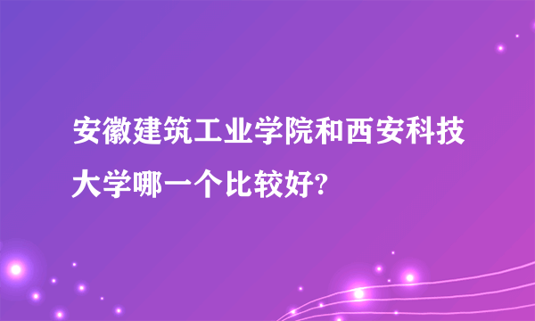 安徽建筑工业学院和西安科技大学哪一个比较好?