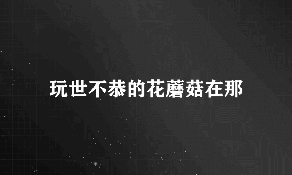 玩世不恭的花蘑菇在那