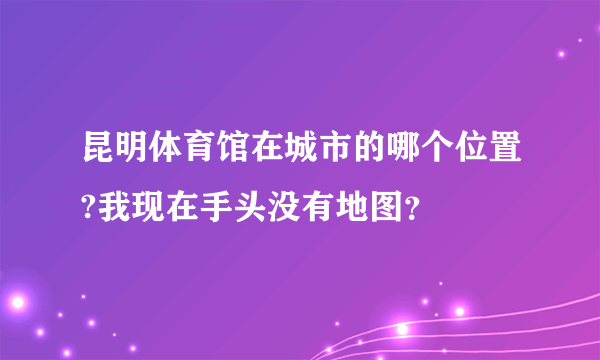 昆明体育馆在城市的哪个位置?我现在手头没有地图？