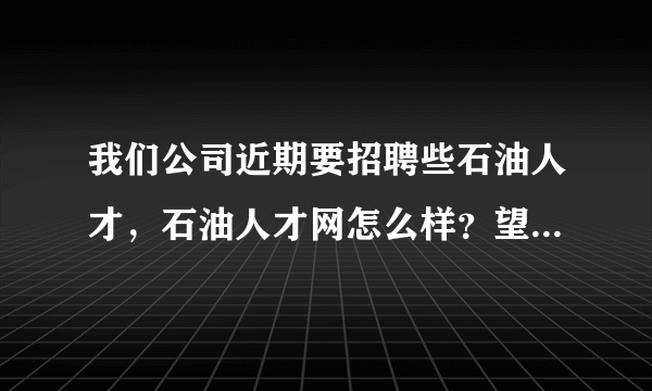 我们公司近期要招聘些石油人才，石油人才网怎么样？望友友们给点意见？