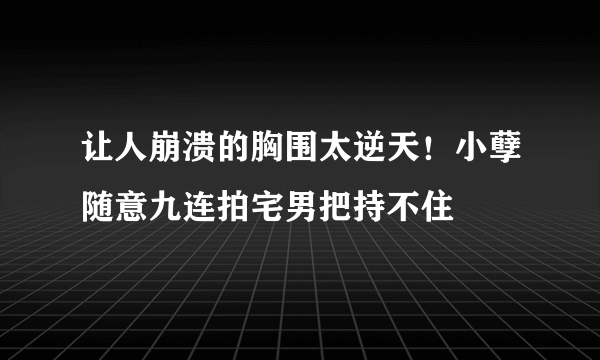 让人崩溃的胸围太逆天！小孽随意九连拍宅男把持不住