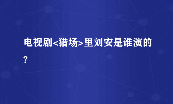 电视剧<猎场>里刘安是谁演的?