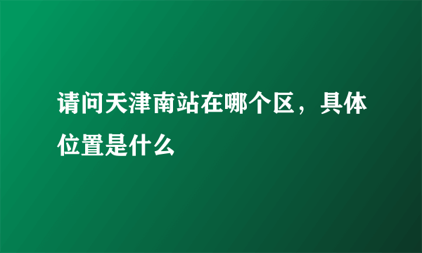 请问天津南站在哪个区，具体位置是什么