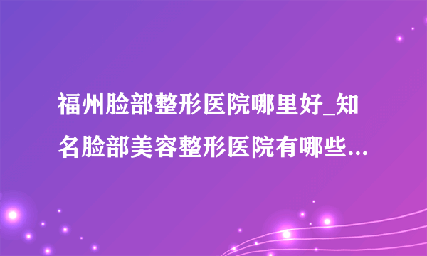 福州脸部整形医院哪里好_知名脸部美容整形医院有哪些【附价格】