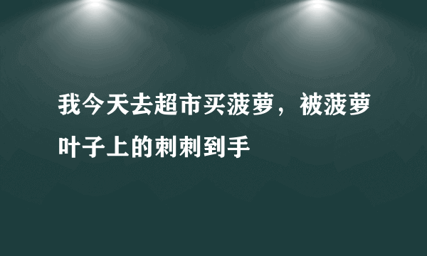 我今天去超市买菠萝，被菠萝叶子上的刺刺到手