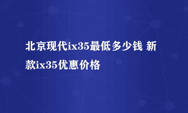 北京现代ix35最低多少钱 新款ix35优惠价格