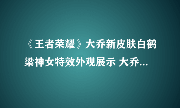 《王者荣耀》大乔新皮肤白鹤梁神女特效外观展示 大乔白鹤梁神女皮肤价格是多少
