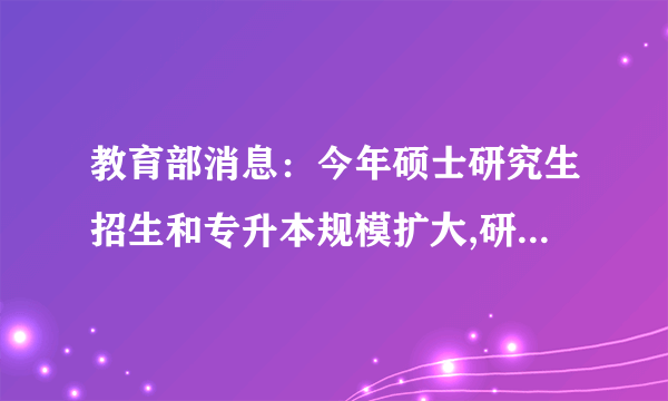 教育部消息：今年硕士研究生招生和专升本规模扩大,研究生同比增加18.9万,专升本同比增加32.2万
