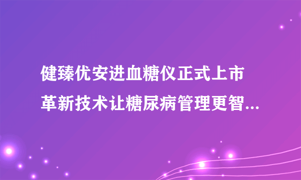健臻优安进血糖仪正式上市 革新技术让糖尿病管理更智能、便捷