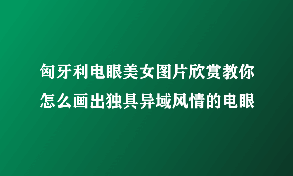匈牙利电眼美女图片欣赏教你怎么画出独具异域风情的电眼