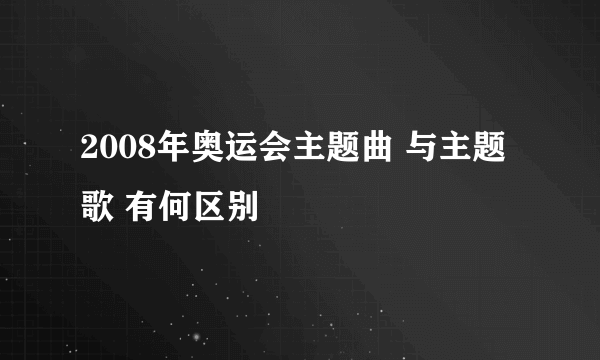 2008年奥运会主题曲 与主题歌 有何区别