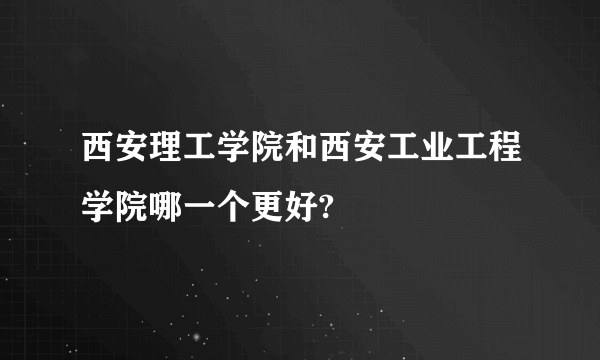 西安理工学院和西安工业工程学院哪一个更好?