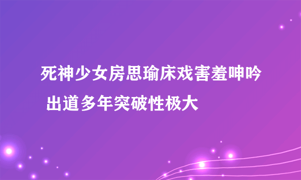 死神少女房思瑜床戏害羞呻吟 出道多年突破性极大