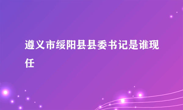 遵义市绥阳县县委书记是谁现任