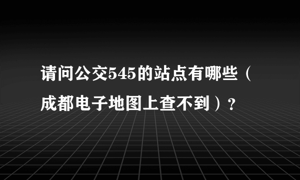 请问公交545的站点有哪些（成都电子地图上查不到）？