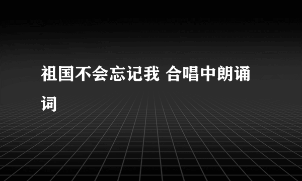 祖国不会忘记我 合唱中朗诵词