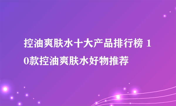 控油爽肤水十大产品排行榜 10款控油爽肤水好物推荐