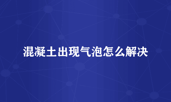混凝土出现气泡怎么解决