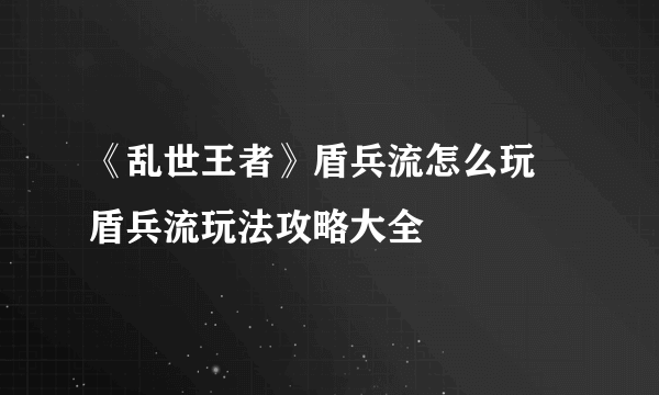 《乱世王者》盾兵流怎么玩 盾兵流玩法攻略大全