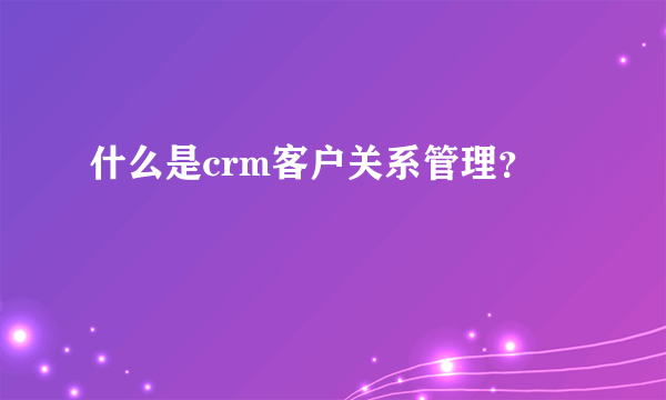 什么是crm客户关系管理？