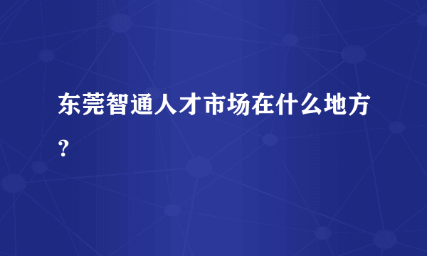 东莞智通人才市场在什么地方？