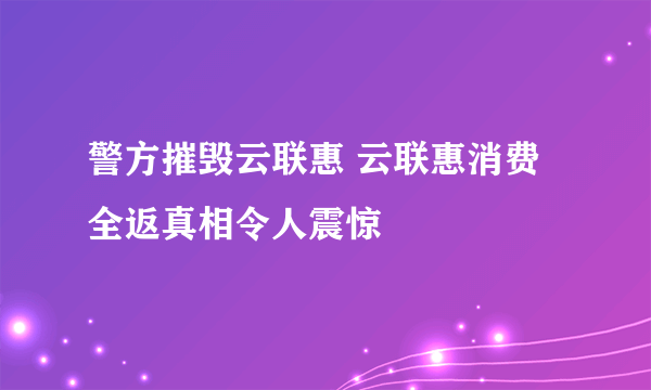警方摧毁云联惠 云联惠消费全返真相令人震惊