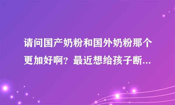 请问国产奶粉和国外奶粉那个更加好啊？最近想给孩子断母乳了，...