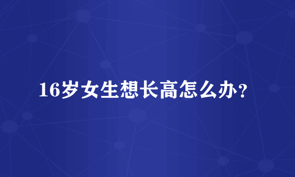 16岁女生想长高怎么办？