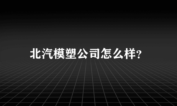 北汽模塑公司怎么样？