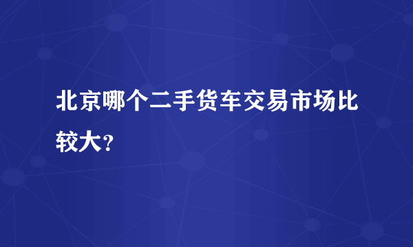 北京哪个二手货车交易市场比较大？