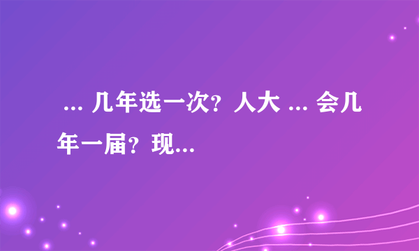  ... 几年选一次？人大 ... 会几年一届？现在为第几届呢？